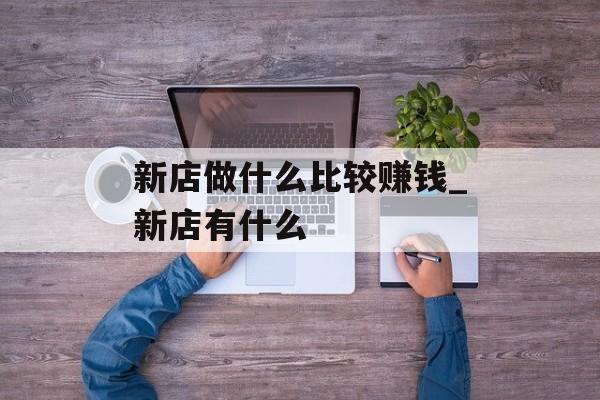 新店做什么比较赚钱_新店有什么 新店做什么比较赚钱_新店有什么