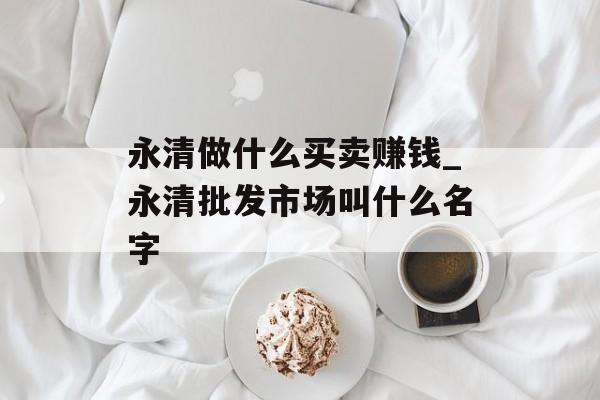 永清做什么买卖赚钱_永清批发市场叫什么名字 永清做什么买卖赚钱_永清批发市场叫什么名字
