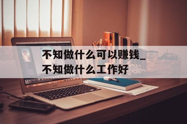 不知做什么可以赚钱_不知做什么工作好