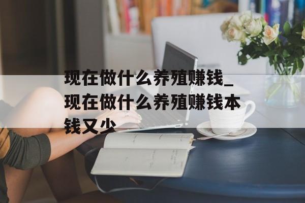 现在做什么养殖赚钱_现在做什么养殖赚钱本钱又少 现在做什么养殖赚钱_现在做什么养殖赚钱本钱又少