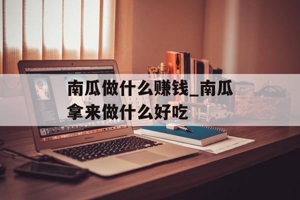 南瓜做什么赚钱_南瓜拿来做什么好吃 南瓜做什么赚钱_南瓜拿来做什么好吃