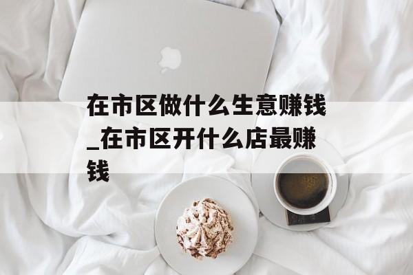在市区做什么生意赚钱_在市区开什么店最赚钱 在市区做什么生意赚钱_在市区开什么店最赚钱