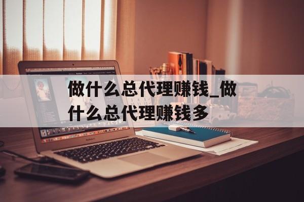 做什么总代理赚钱_做什么总代理赚钱多