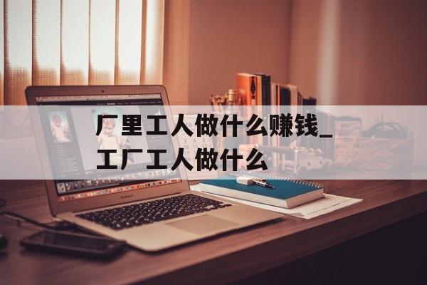 厂里工人做什么赚钱_工厂工人做什么 厂里工人做什么赚钱_工厂工人做什么