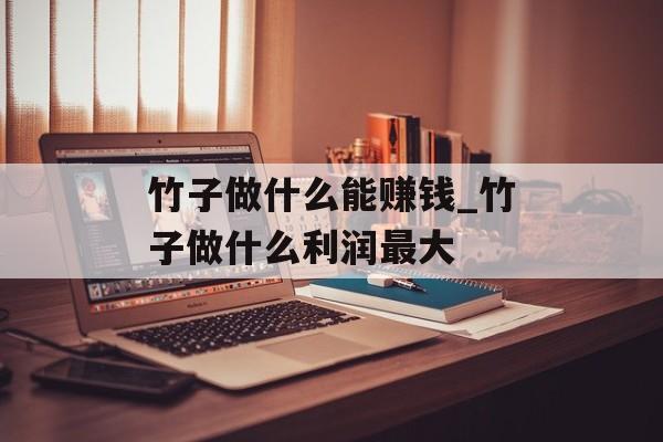 竹子做什么能赚钱_竹子做什么利润最大 竹子做什么能赚钱_竹子做什么利润最大