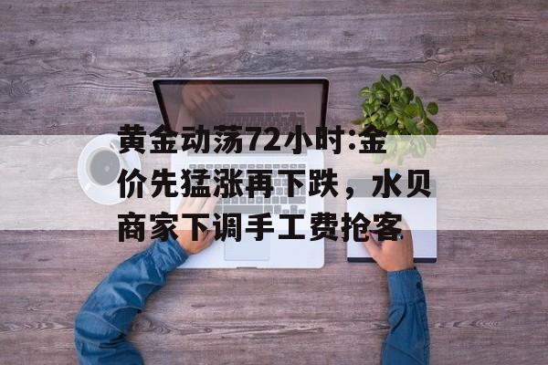 黄金动荡72小时:金价先猛涨再下跌,水贝商家下调手工费抢客 黄金动荡72小时:金价先猛涨再下跌,水贝商家下调手工费抢客