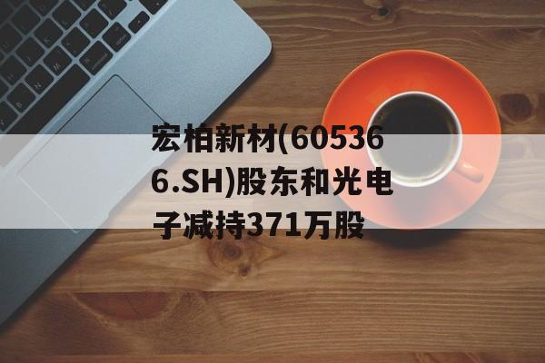 宏柏新材(605366.SH)股东和光电子减持371万股 宏柏新材(605366.SH)股东和光电子减持371万股
