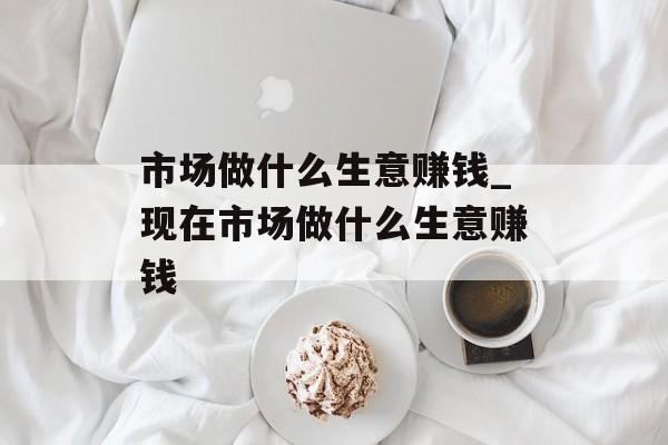 市场做什么生意赚钱_现在市场做什么生意赚钱 市场做什么生意赚钱_现在市场做什么生意赚钱