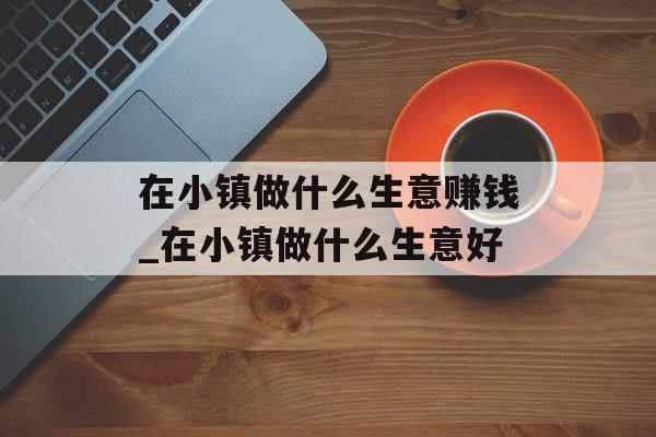 在小镇做什么生意赚钱_在小镇做什么生意好