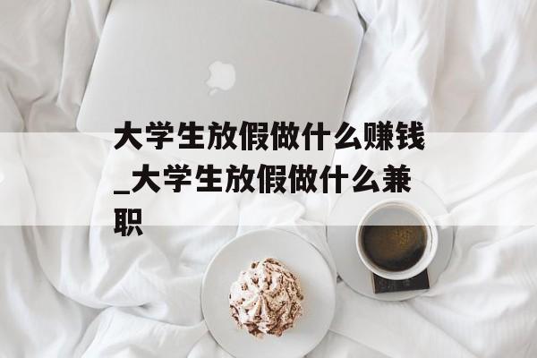 大学生放假做什么赚钱_大学生放假做什么兼职