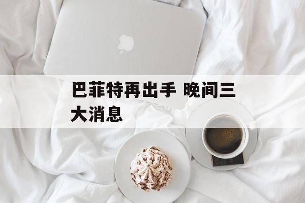 巴菲特再出手 晚间三大消息