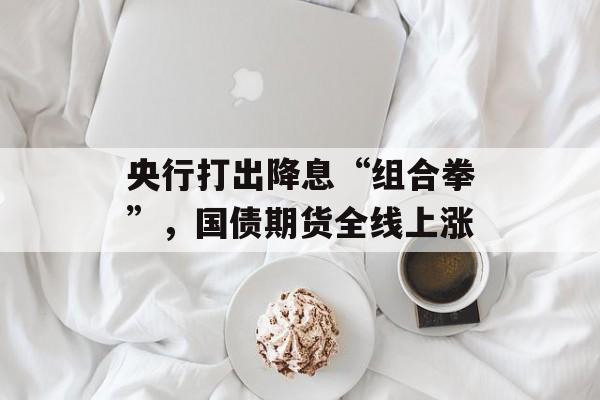 央行打出降息“组合拳”,国债期货全线上涨 央行打出降息“组合拳”,国债期货全线上涨