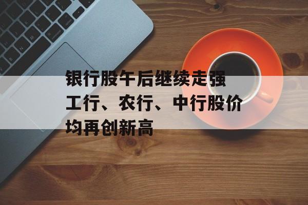 银行股午后继续走强 工行、农行、中行股价均再创新高