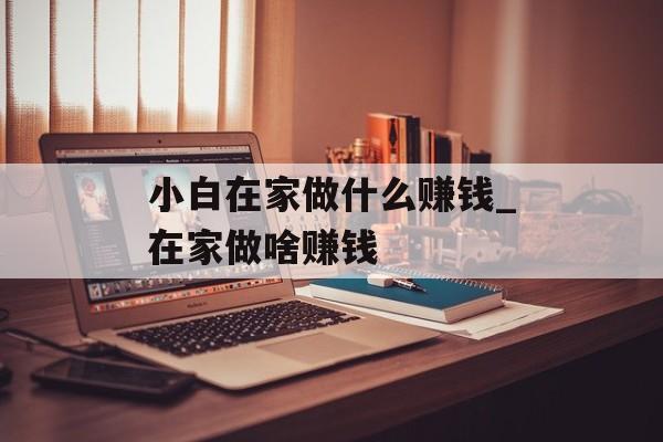 小白在家做什么赚钱_在家做啥赚钱 小白在家做什么赚钱_在家做啥赚钱
