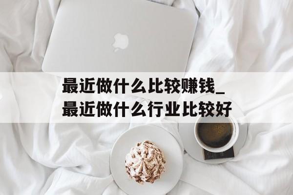 最近做什么比较赚钱_最近做什么行业比较好 最近做什么比较赚钱_最近做什么行业比较好