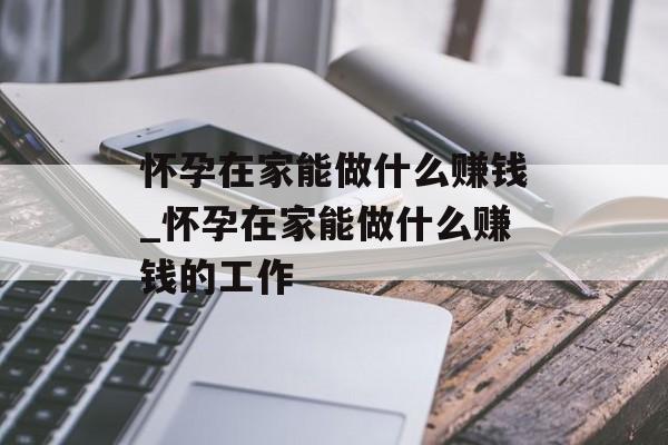 怀孕在家能做什么赚钱_怀孕在家能做什么赚钱的工作