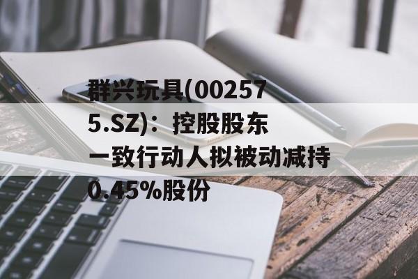 群兴玩具(002575.SZ):控股股东一致行动人拟被动减持0.45%股份 群兴玩具(002575.SZ):控股股东一致行动人拟被动减持0.45%股份