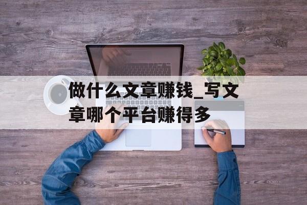 做什么文章赚钱_写文章哪个平台赚得多