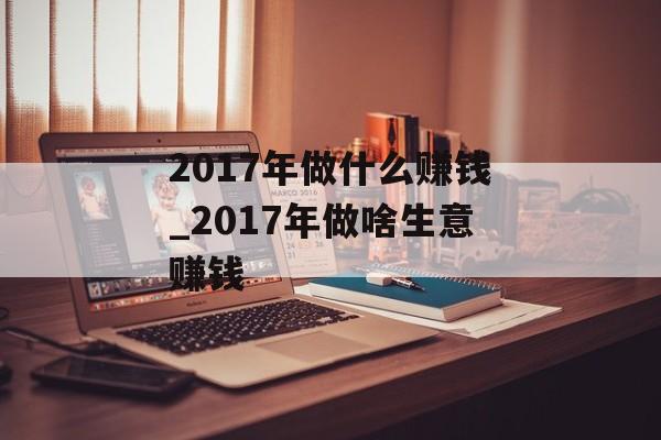 2017年做什么赚钱_2017年做啥生意赚钱