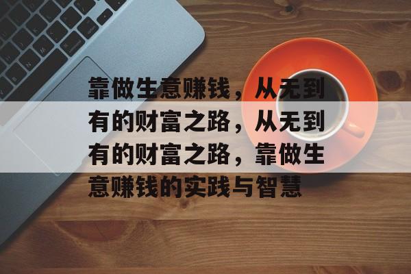 靠做生意赚钱,从无到有的财富之路,从无到有的财富之路,靠做生意赚钱的实践与智慧 靠做生意赚钱,从无到有的财富之路,从无到有的财富之路,靠做生意赚钱的实践与智慧