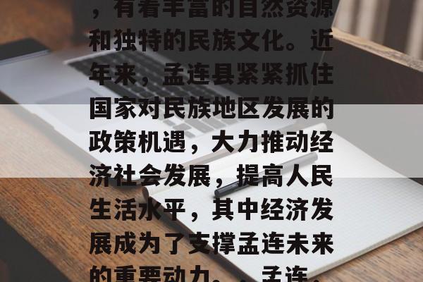孟连，一个位于云南省南部的少数民族聚居地，有着丰富的自然资源和独特的民族文化。近年来，孟连县紧紧抓住国家对民族地区发展的政策机遇，大力推动经济社会发展，提高人民生活水平，其中经济发展成为了支撑孟连未来的重要动力。，孟连，自然风光与人文风情交相辉映的发展之地