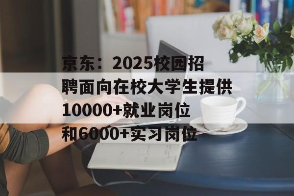 京东:2025校园招聘面向在校大学生提供10000+就业岗位和6000+实习岗位 京东:2025校园招聘面向在校大学生提供10000+就业岗位和6000+实习岗位