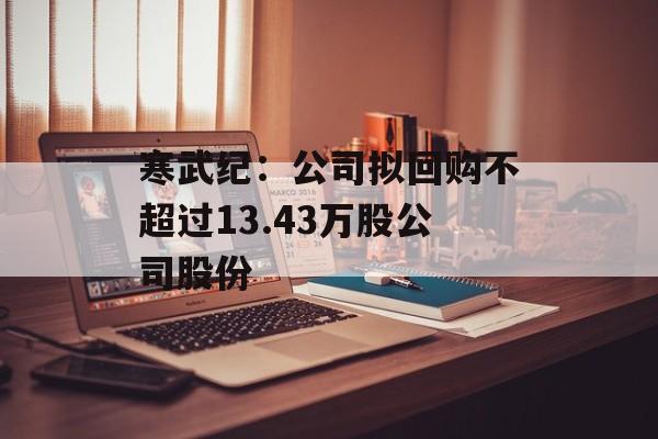 寒武纪:公司拟回购不超过13.43万股公司股份 寒武纪:公司拟回购不超过13.43万股公司股份