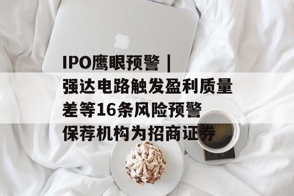 IPO鹰眼预警 | 强达电路触发盈利质量差等16条风险预警 保荐机构为招商证券 IPO鹰眼预警 | 强达电路触发盈利质量差等16条风险预警 保荐机构为招商证券