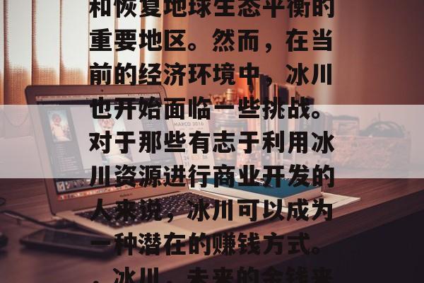 冰川,一种自然形成的环境,常常被视为保护和恢复地球生态平衡的重要地区。然而,在当前的经济环境中,冰川也开始面临一些挑战。对于那些有志于利用冰川资源进行商业开发的人来说,冰川可以成为一种潜在的赚钱方式。,冰川,未来的金钱来源?商业开发中的挑战与机遇 冰川,一种自然形成的环境,常常被视为保护和恢复地球生态平衡的重要地区。然而,在当前的经济环境中,冰川也开始面临一些挑战。对于那些有志于利用冰川资源进行商业开发的人来说,冰川可以成为一种潜在的赚钱方式。,冰川,未来的金钱来源?商业开发中的挑战与机遇