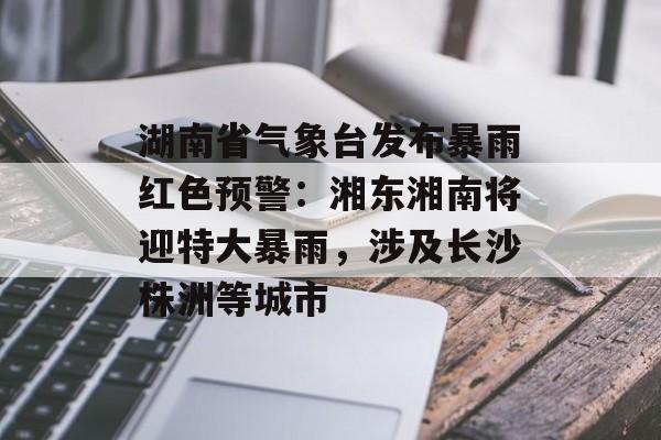 湖南省气象台发布暴雨红色预警:湘东湘南将迎特大暴雨,涉及长沙株洲等城市 湖南省气象台发布暴雨红色预警:湘东湘南将迎特大暴雨,涉及长沙株洲等城市