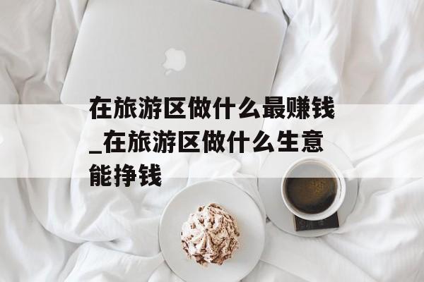 在旅游区做什么最赚钱_在旅游区做什么生意能挣钱 在旅游区做什么最赚钱_在旅游区做什么生意能挣钱