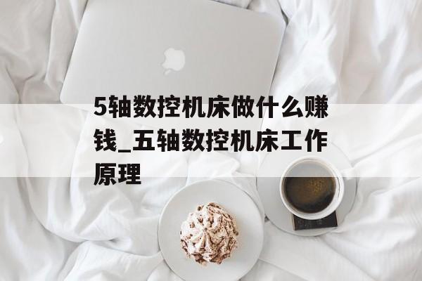 5轴数控机床做什么赚钱_五轴数控机床工作原理 5轴数控机床做什么赚钱_五轴数控机床工作原理