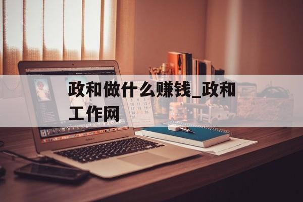 政和做什么赚钱_政和工作网 政和做什么赚钱_政和工作网