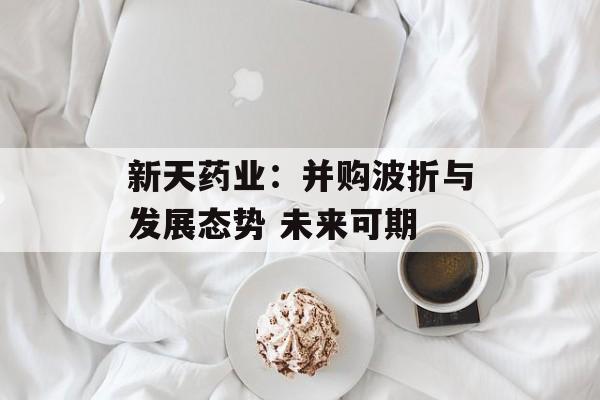 新天药业:并购波折与发展态势 未来可期 新天药业:并购波折与发展态势 未来可期