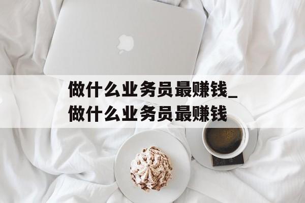 做什么业务员最赚钱_做什么业务员最赚钱