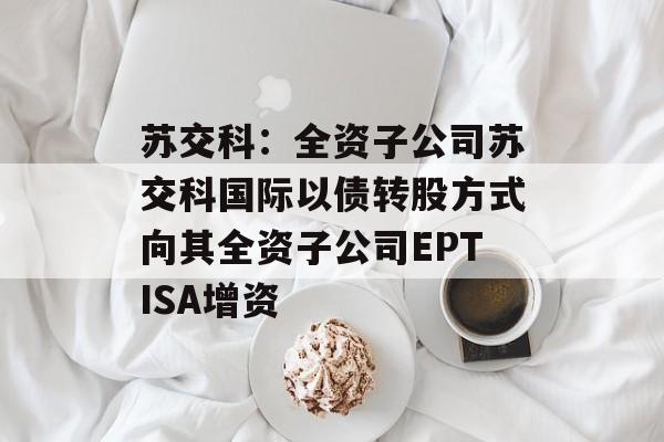 苏交科:全资子公司苏交科国际以债转股方式向其全资子公司EPTISA增资 苏交科:全资子公司苏交科国际以债转股方式向其全资子公司EPTISA增资