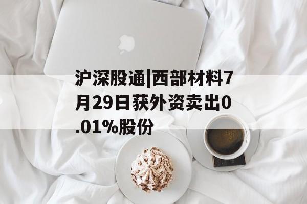 沪深股通|西部材料7月29日获外资卖出0.01%股份 沪深股通|西部材料7月29日获外资卖出0.01%股份