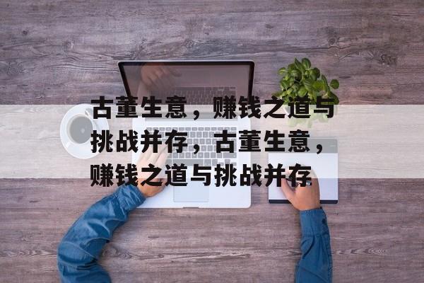 古董生意,赚钱之道与挑战并存,古董生意,赚钱之道与挑战并存 古董生意,赚钱之道与挑战并存,古董生意,赚钱之道与挑战并存