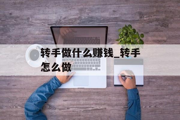 转手做什么赚钱_转手怎么做 转手做什么赚钱_转手怎么做
