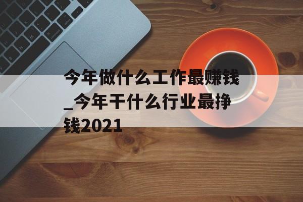 今年做什么工作最赚钱_今年干什么行业最挣钱2021