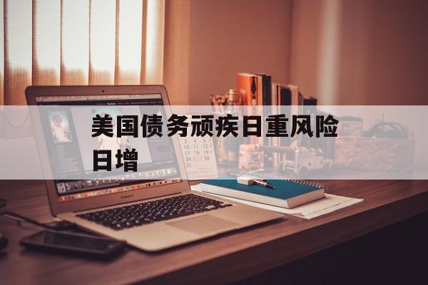 美国债务顽疾日重风险日增 美国债务顽疾日重风险日增