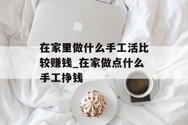 在家里做什么手工活比较赚钱_在家做点什么手工挣钱 在家里做什么手工活比较赚钱_在家做点什么手工挣钱