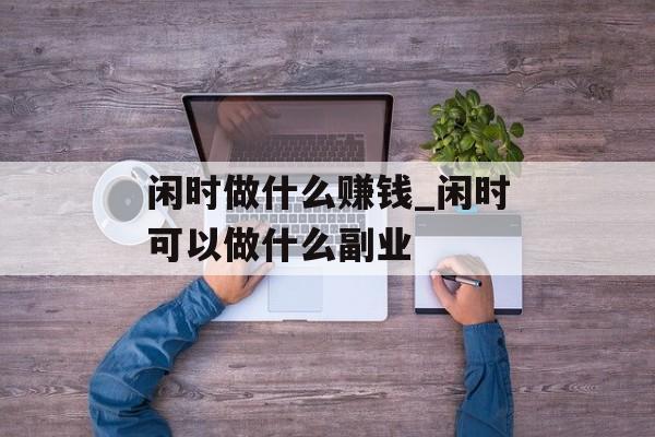 闲时做什么赚钱_闲时可以做什么副业