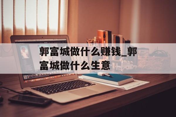 郭富城做什么赚钱_郭富城做什么生意 郭富城做什么赚钱_郭富城做什么生意