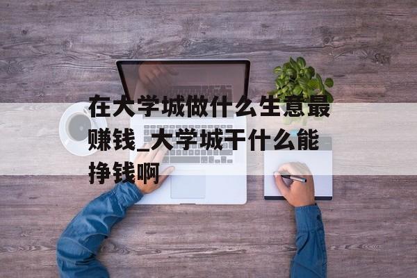 在大学城做什么生意最赚钱_大学城干什么能挣钱啊 在大学城做什么生意最赚钱_大学城干什么能挣钱啊