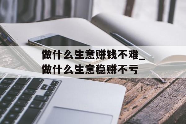 做什么生意赚钱不难_做什么生意稳赚不亏