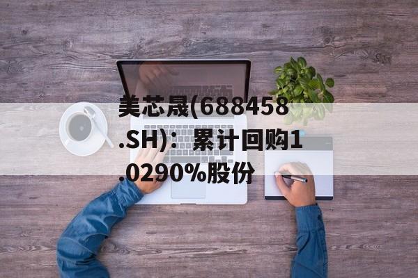 美芯晟(688458.SH):累计回购1.0290%股份 美芯晟(688458.SH):累计回购1.0290%股份
