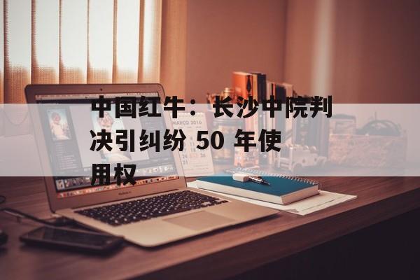 中国红牛:长沙中院判决引纠纷 50 年使用权 中国红牛:长沙中院判决引纠纷 50 年使用权