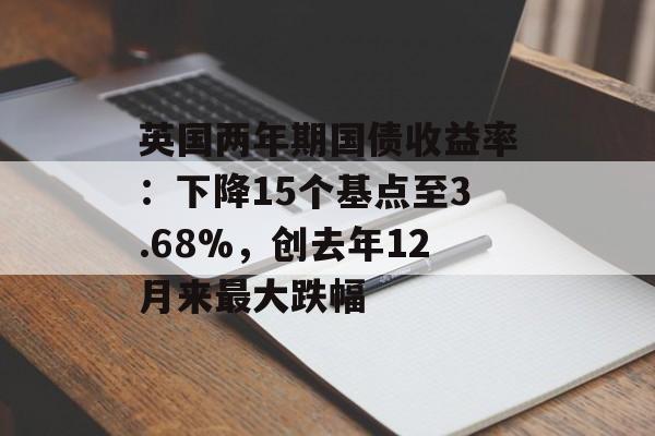 英国两年期国债收益率：下降15个基点至3.68%，创去年12月来最大跌幅