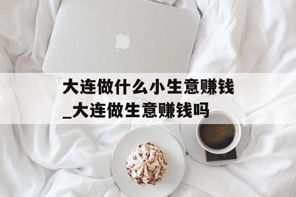 大连做什么小生意赚钱_大连做生意赚钱吗 大连做什么小生意赚钱_大连做生意赚钱吗
